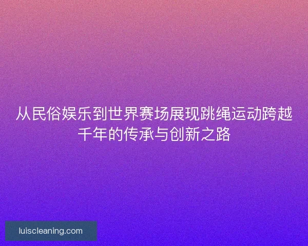 从民俗娱乐到世界赛场展现跳绳运动跨越千年的传承与创新之路