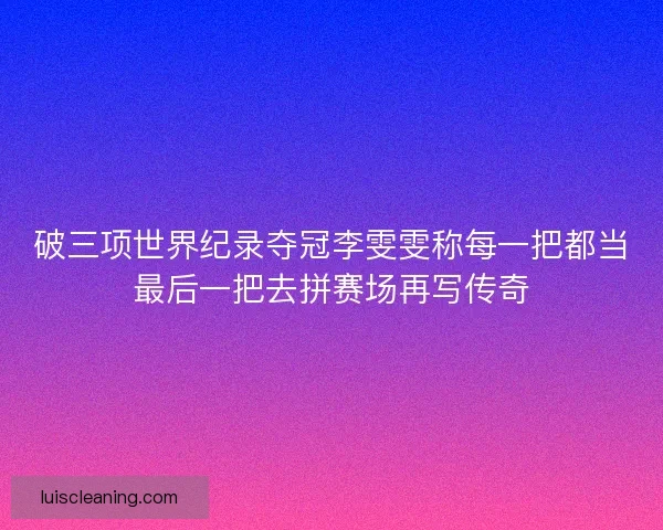 破三项世界纪录夺冠李雯雯称每一把都当最后一把去拼赛场再写传奇